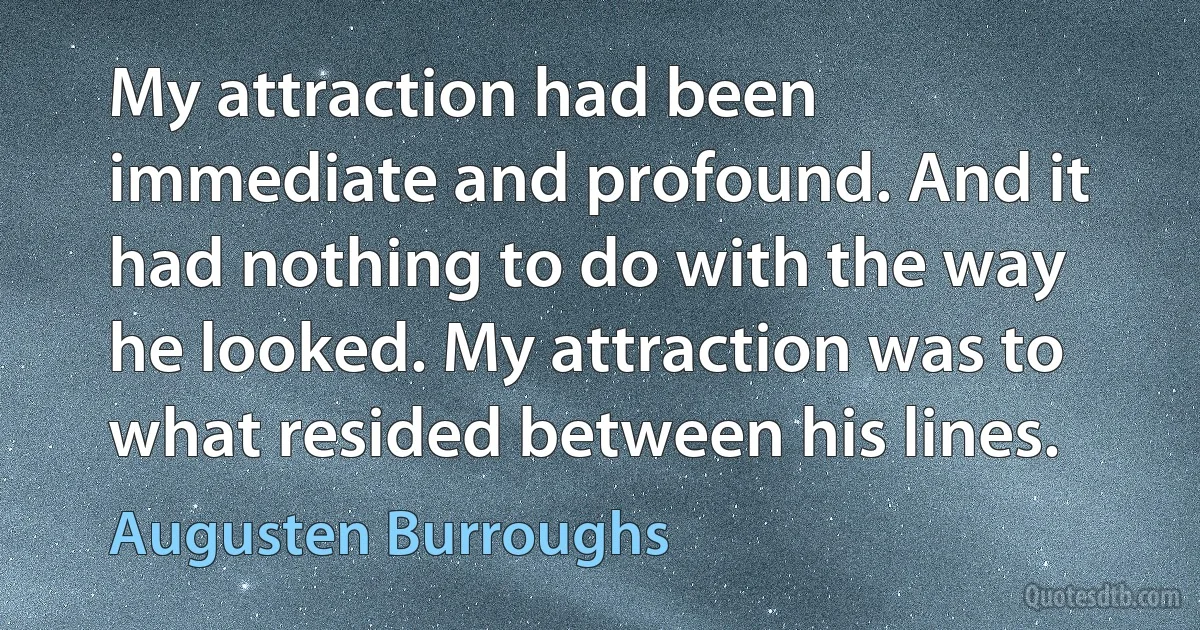 My attraction had been immediate and profound. And it had nothing to do with the way he looked. My attraction was to what resided between his lines. (Augusten Burroughs)