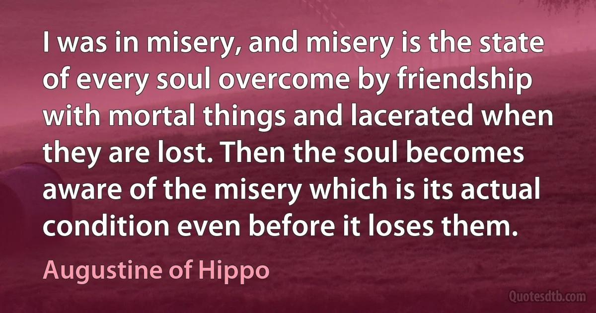 I was in misery, and misery is the state of every soul overcome by friendship with mortal things and lacerated when they are lost. Then the soul becomes aware of the misery which is its actual condition even before it loses them. (Augustine of Hippo)