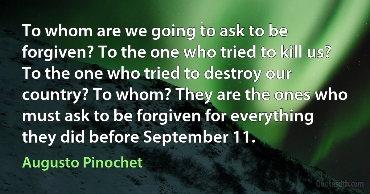 To whom are we going to ask to be forgiven? To the one who tried to kill us? To the one who tried to destroy our country? To whom? They are the ones who must ask to be forgiven for everything they did before September 11. (Augusto Pinochet)