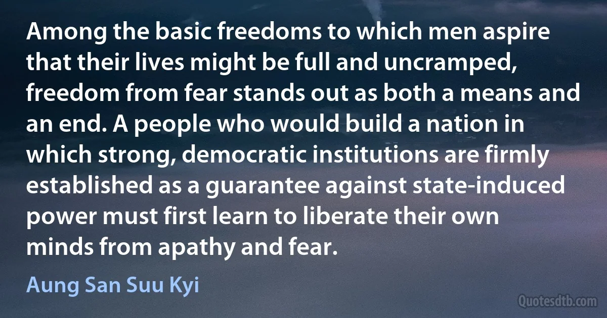 Among the basic freedoms to which men aspire that their lives might be full and uncramped, freedom from fear stands out as both a means and an end. A people who would build a nation in which strong, democratic institutions are firmly established as a guarantee against state-induced power must first learn to liberate their own minds from apathy and fear. (Aung San Suu Kyi)