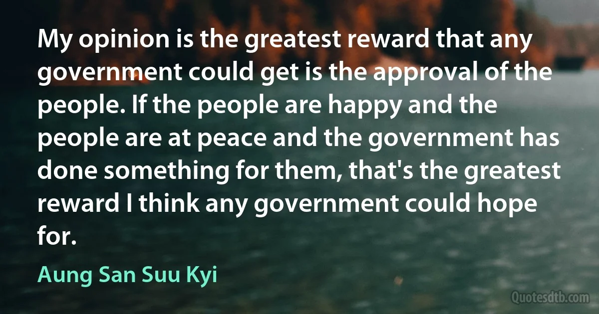 My opinion is the greatest reward that any government could get is the approval of the people. If the people are happy and the people are at peace and the government has done something for them, that's the greatest reward I think any government could hope for. (Aung San Suu Kyi)