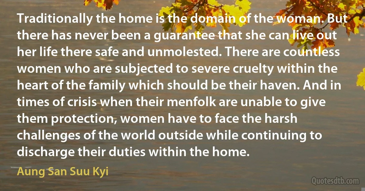 Traditionally the home is the domain of the woman. But there has never been a guarantee that she can live out her life there safe and unmolested. There are countless women who are subjected to severe cruelty within the heart of the family which should be their haven. And in times of crisis when their menfolk are unable to give them protection, women have to face the harsh challenges of the world outside while continuing to discharge their duties within the home. (Aung San Suu Kyi)