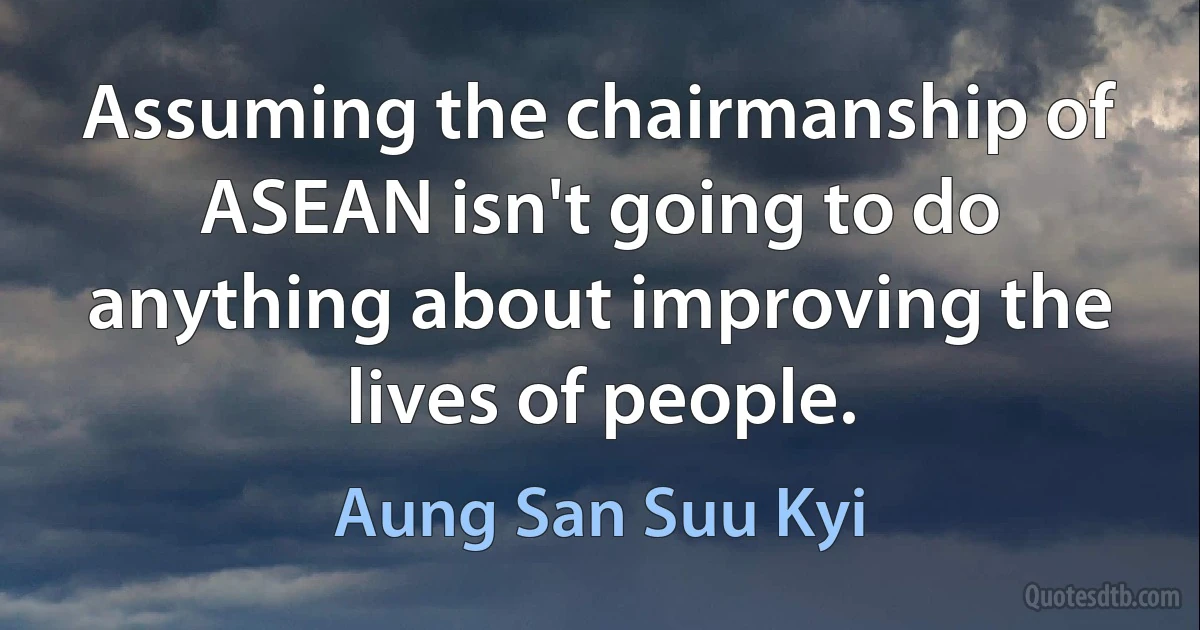 Assuming the chairmanship of ASEAN isn't going to do anything about improving the lives of people. (Aung San Suu Kyi)