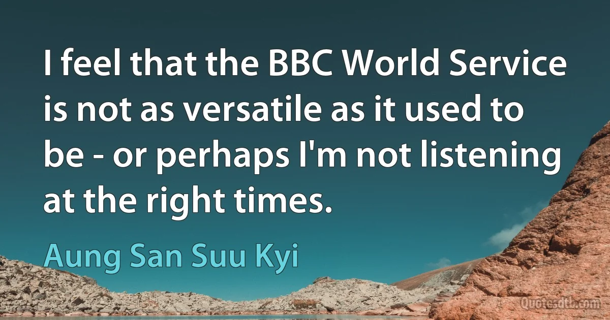 I feel that the BBC World Service is not as versatile as it used to be - or perhaps I'm not listening at the right times. (Aung San Suu Kyi)