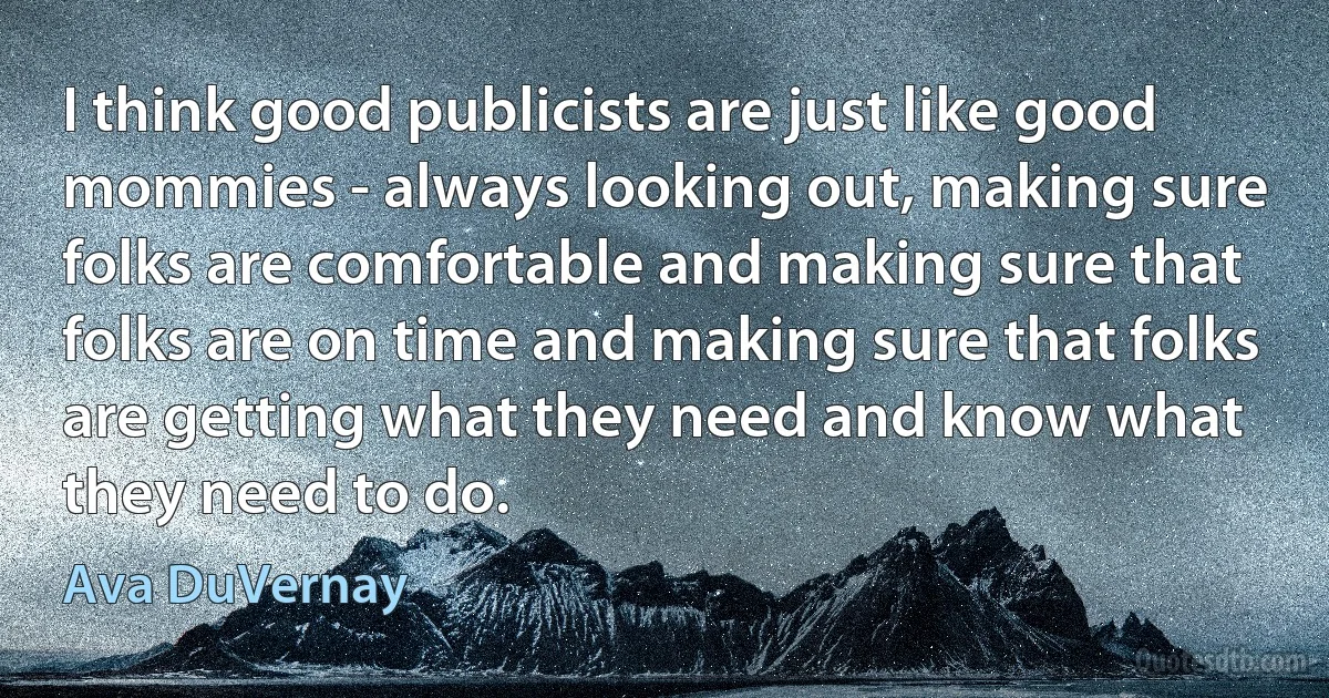 I think good publicists are just like good mommies - always looking out, making sure folks are comfortable and making sure that folks are on time and making sure that folks are getting what they need and know what they need to do. (Ava DuVernay)