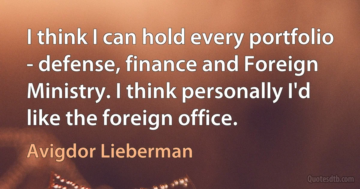 I think I can hold every portfolio - defense, finance and Foreign Ministry. I think personally I'd like the foreign office. (Avigdor Lieberman)