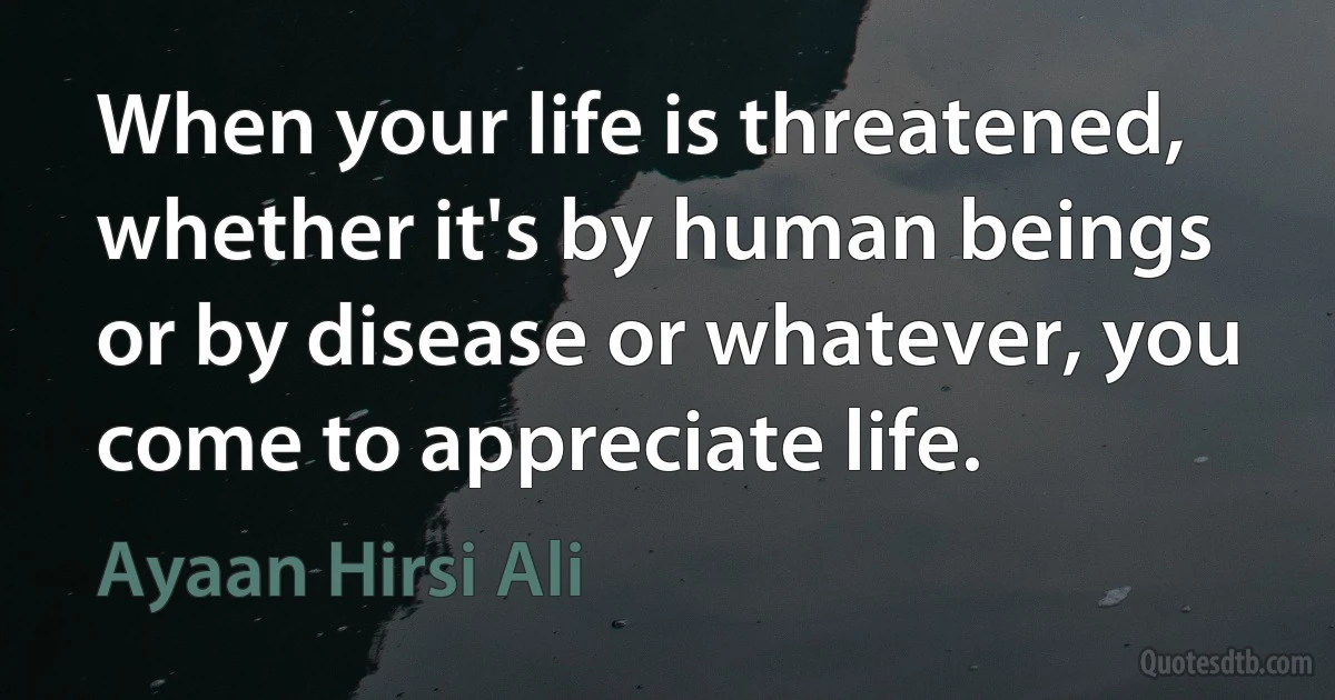 When your life is threatened, whether it's by human beings or by disease or whatever, you come to appreciate life. (Ayaan Hirsi Ali)