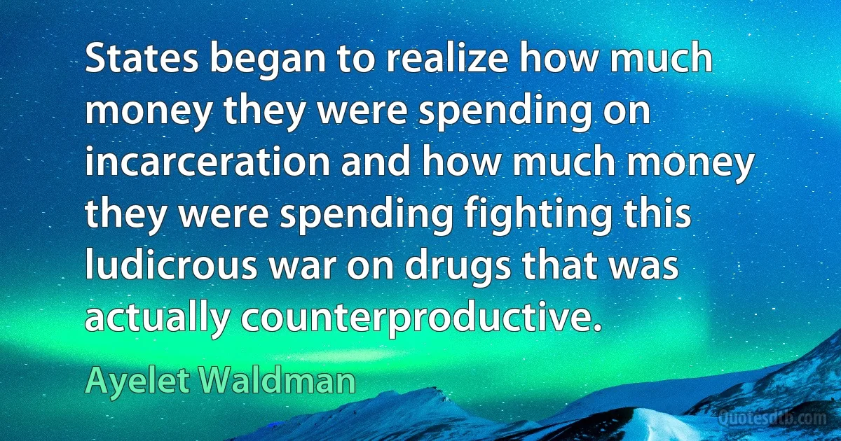 States began to realize how much money they were spending on incarceration and how much money they were spending fighting this ludicrous war on drugs that was actually counterproductive. (Ayelet Waldman)