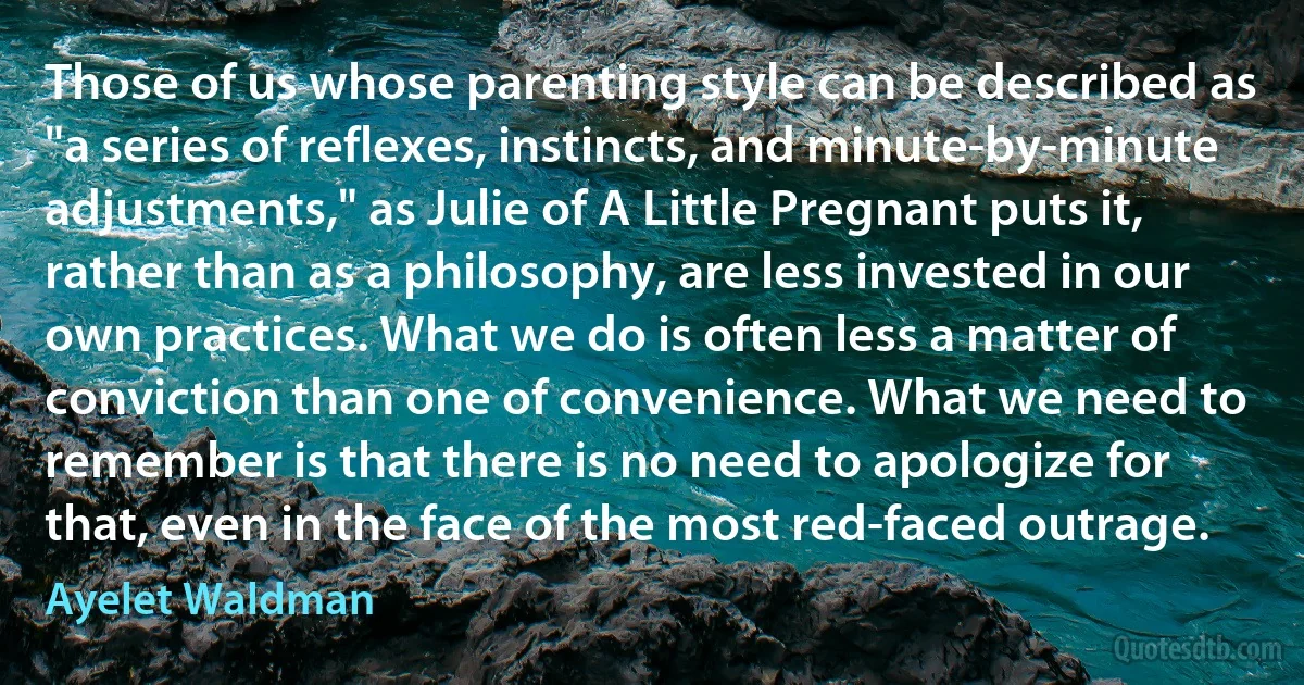 Those of us whose parenting style can be described as "a series of reflexes, instincts, and minute-by-minute adjustments," as Julie of A Little Pregnant puts it, rather than as a philosophy, are less invested in our own practices. What we do is often less a matter of conviction than one of convenience. What we need to remember is that there is no need to apologize for that, even in the face of the most red-faced outrage. (Ayelet Waldman)