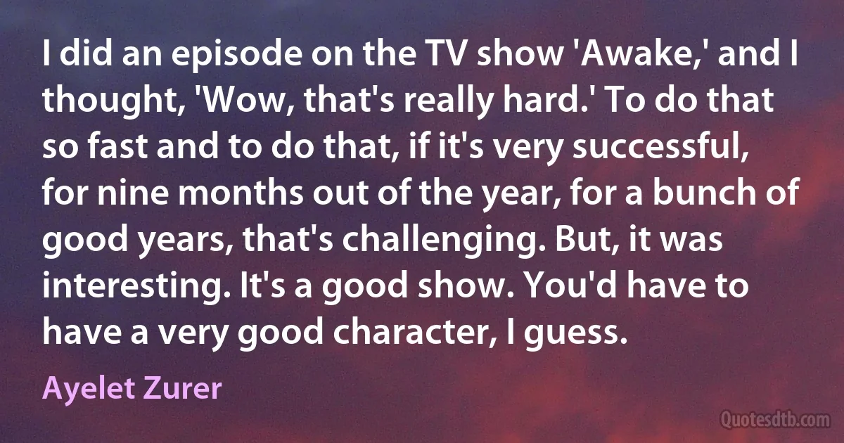 I did an episode on the TV show 'Awake,' and I thought, 'Wow, that's really hard.' To do that so fast and to do that, if it's very successful, for nine months out of the year, for a bunch of good years, that's challenging. But, it was interesting. It's a good show. You'd have to have a very good character, I guess. (Ayelet Zurer)