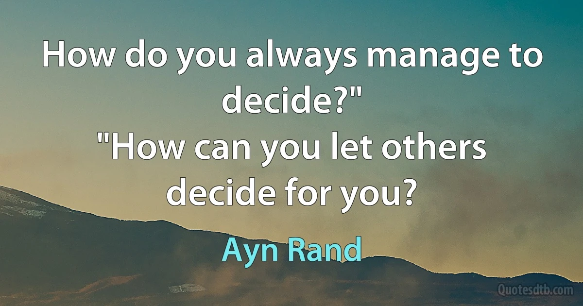 How do you always manage to decide?"
"How can you let others decide for you? (Ayn Rand)