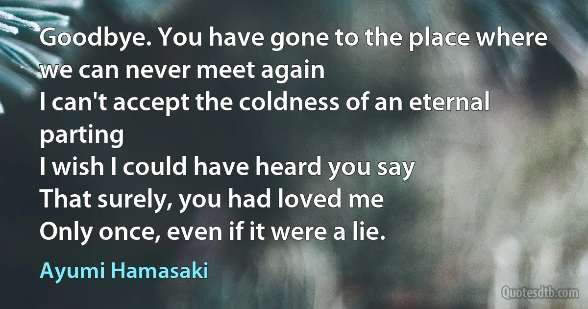 Goodbye. You have gone to the place where we can never meet again
I can't accept the coldness of an eternal parting
I wish I could have heard you say
That surely, you had loved me
Only once, even if it were a lie. (Ayumi Hamasaki)