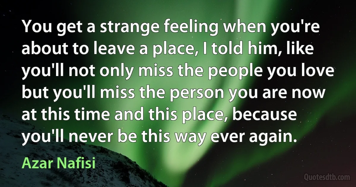 You get a strange feeling when you're about to leave a place, I told him, like you'll not only miss the people you love but you'll miss the person you are now at this time and this place, because you'll never be this way ever again. (Azar Nafisi)