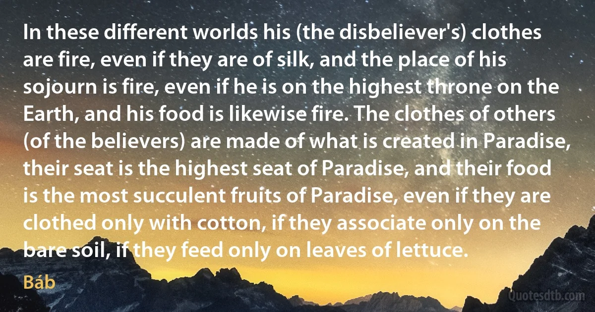 In these different worlds his (the disbeliever's) clothes are fire, even if they are of silk, and the place of his sojourn is fire, even if he is on the highest throne on the Earth, and his food is likewise fire. The clothes of others (of the believers) are made of what is created in Paradise, their seat is the highest seat of Paradise, and their food is the most succulent fruits of Paradise, even if they are clothed only with cotton, if they associate only on the bare soil, if they feed only on leaves of lettuce. (Báb)