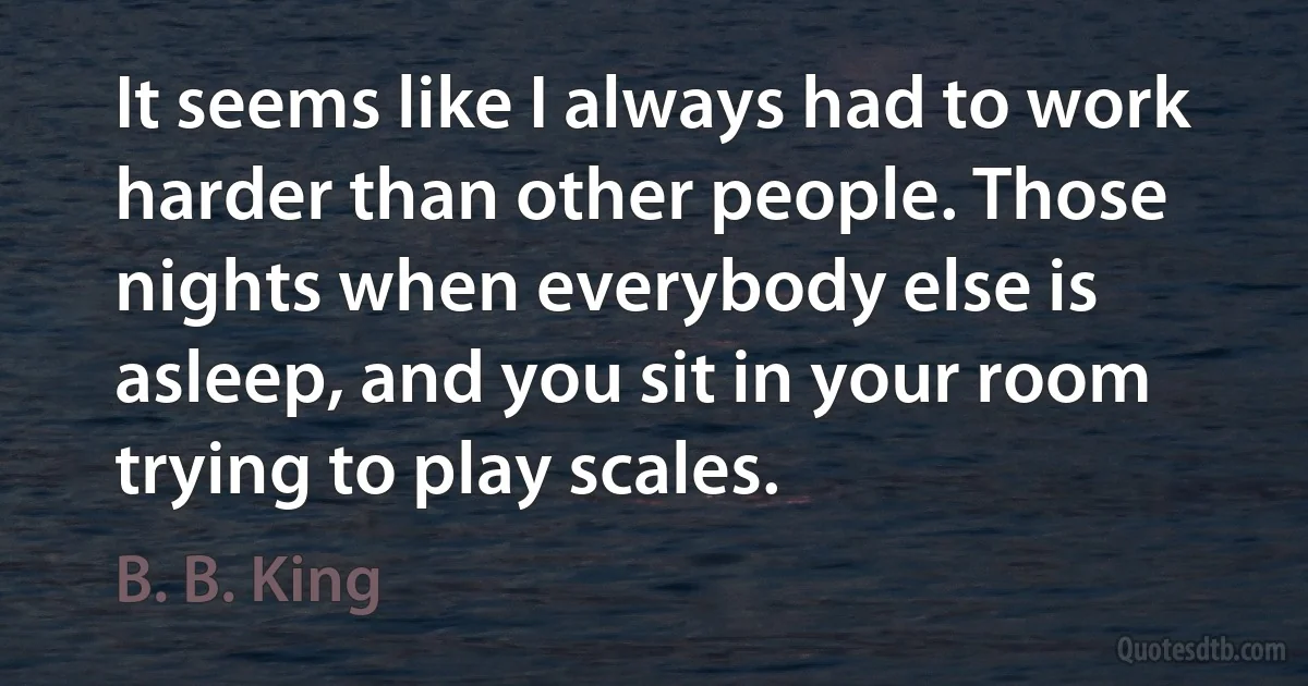 It seems like I always had to work harder than other people. Those nights when everybody else is asleep, and you sit in your room trying to play scales. (B. B. King)