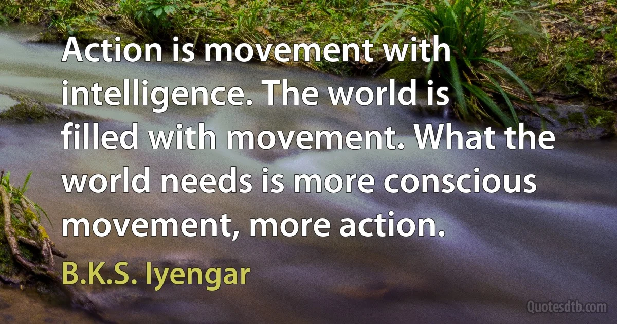 Action is movement with intelligence. The world is filled with movement. What the world needs is more conscious movement, more action. (B.K.S. Iyengar)