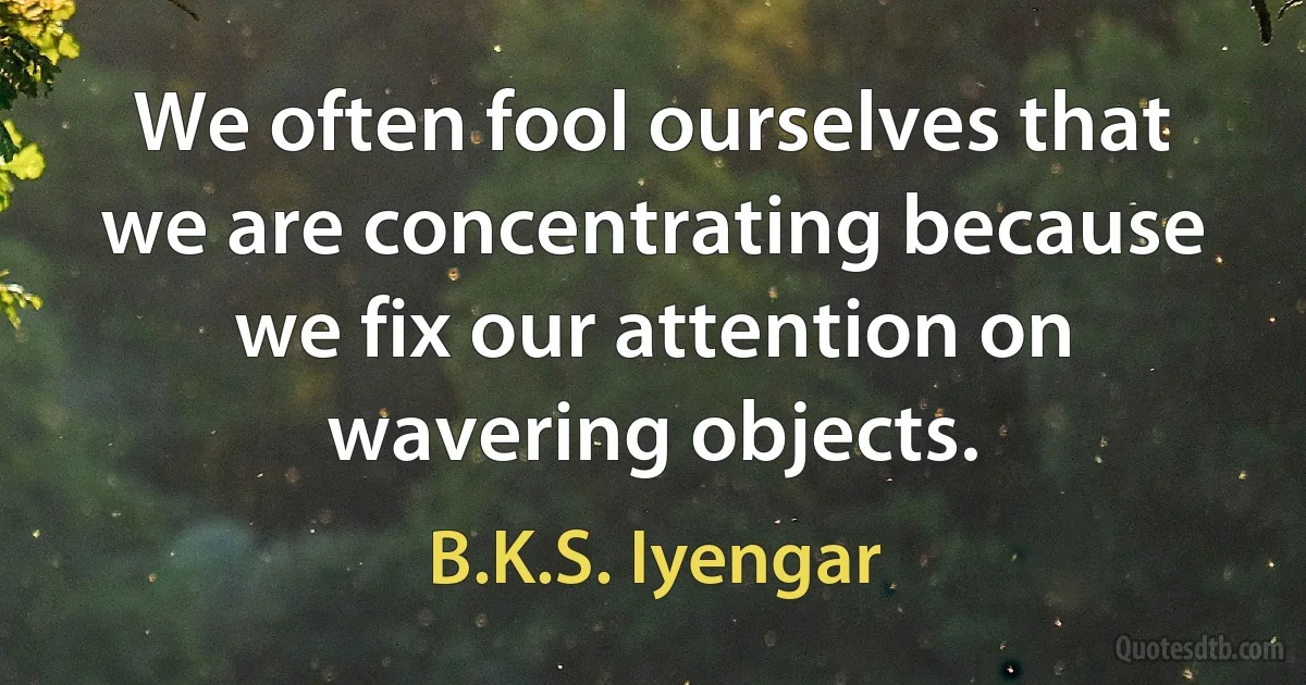 We often fool ourselves that we are concentrating because we fix our attention on wavering objects. (B.K.S. Iyengar)