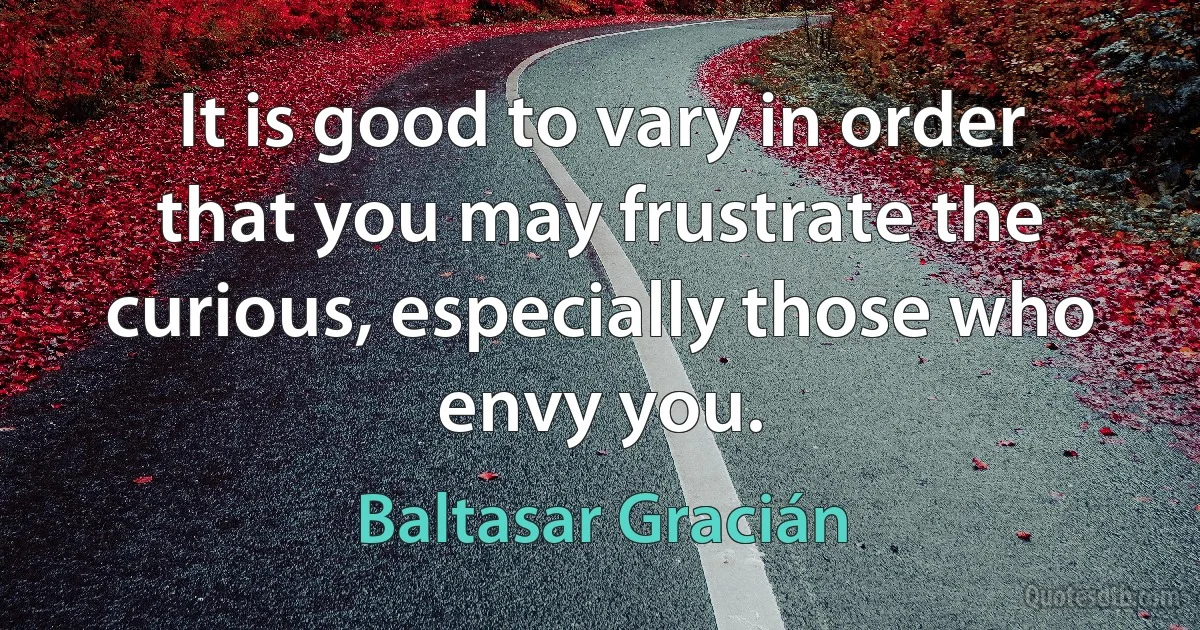 It is good to vary in order that you may frustrate the curious, especially those who envy you. (Baltasar Gracián)