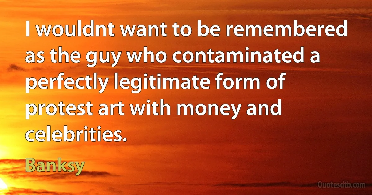 I wouldnt want to be remembered as the guy who contaminated a perfectly legitimate form of protest art with money and celebrities. (Banksy)