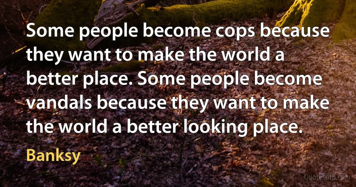 Some people become cops because they want to make the world a better place. Some people become vandals because they want to make the world a better looking place. (Banksy)