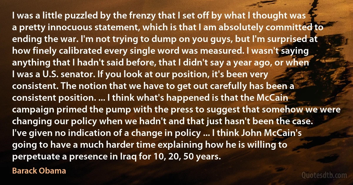 I was a little puzzled by the frenzy that I set off by what I thought was a pretty innocuous statement, which is that I am absolutely committed to ending the war. I'm not trying to dump on you guys, but I'm surprised at how finely calibrated every single word was measured. I wasn't saying anything that I hadn't said before, that I didn't say a year ago, or when I was a U.S. senator. If you look at our position, it's been very consistent. The notion that we have to get out carefully has been a consistent position. ... I think what's happened is that the McCain campaign primed the pump with the press to suggest that somehow we were changing our policy when we hadn't and that just hasn't been the case. I've given no indication of a change in policy ... I think John McCain's going to have a much harder time explaining how he is willing to perpetuate a presence in Iraq for 10, 20, 50 years. (Barack Obama)