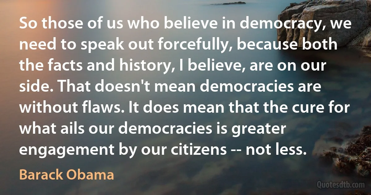 So those of us who believe in democracy, we need to speak out forcefully, because both the facts and history, I believe, are on our side. That doesn't mean democracies are without flaws. It does mean that the cure for what ails our democracies is greater engagement by our citizens -- not less. (Barack Obama)