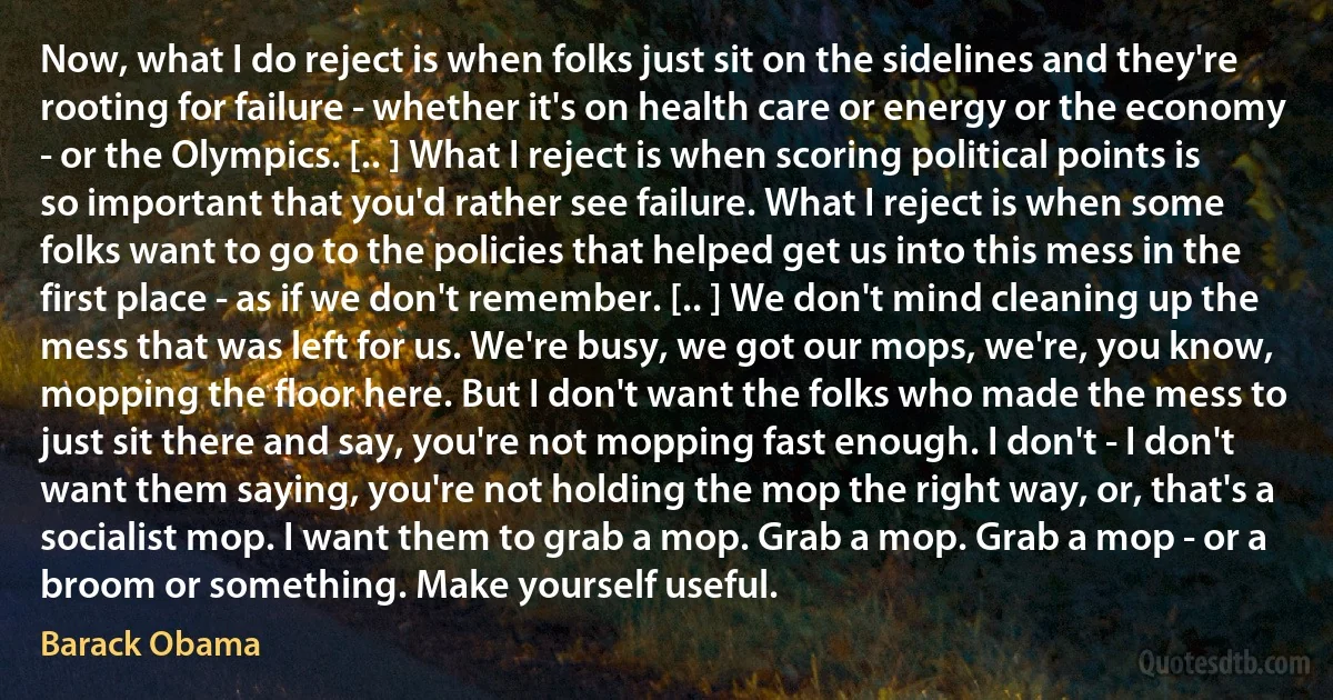 Now, what I do reject is when folks just sit on the sidelines and they're rooting for failure - whether it's on health care or energy or the economy - or the Olympics. [.. ] What I reject is when scoring political points is so important that you'd rather see failure. What I reject is when some folks want to go to the policies that helped get us into this mess in the first place - as if we don't remember. [.. ] We don't mind cleaning up the mess that was left for us. We're busy, we got our mops, we're, you know, mopping the floor here. But I don't want the folks who made the mess to just sit there and say, you're not mopping fast enough. I don't - I don't want them saying, you're not holding the mop the right way, or, that's a socialist mop. I want them to grab a mop. Grab a mop. Grab a mop - or a broom or something. Make yourself useful. (Barack Obama)