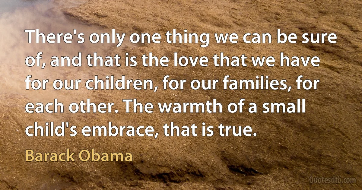 There's only one thing we can be sure of, and that is the love that we have for our children, for our families, for each other. The warmth of a small child's embrace, that is true. (Barack Obama)