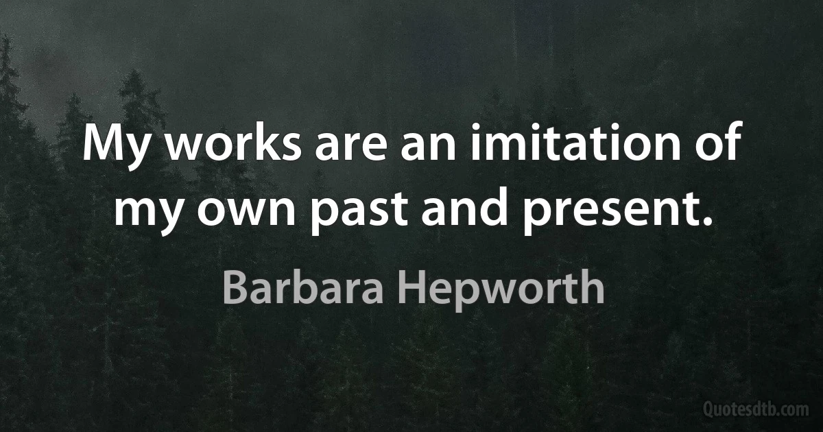 My works are an imitation of my own past and present. (Barbara Hepworth)