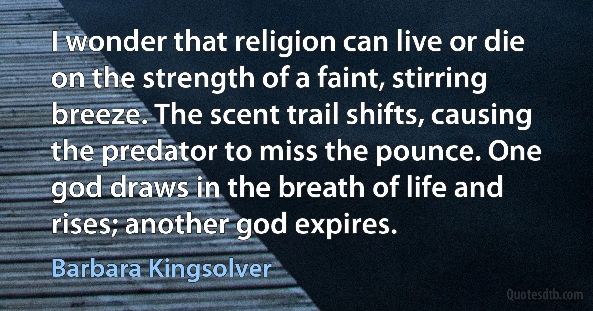 I wonder that religion can live or die on the strength of a faint, stirring breeze. The scent trail shifts, causing the predator to miss the pounce. One god draws in the breath of life and rises; another god expires. (Barbara Kingsolver)