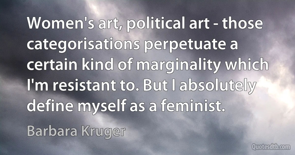 Women's art, political art - those categorisations perpetuate a certain kind of marginality which I'm resistant to. But I absolutely define myself as a feminist. (Barbara Kruger)