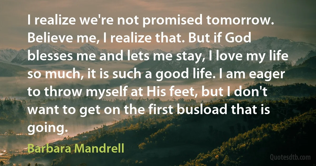 I realize we're not promised tomorrow. Believe me, I realize that. But if God blesses me and lets me stay, I love my life so much, it is such a good life. I am eager to throw myself at His feet, but I don't want to get on the first busload that is going. (Barbara Mandrell)