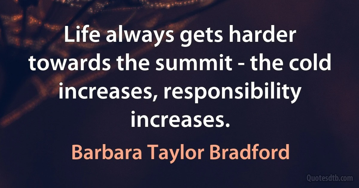 Life always gets harder towards the summit - the cold increases, responsibility increases. (Barbara Taylor Bradford)