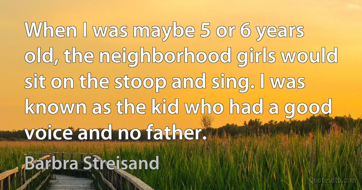 When I was maybe 5 or 6 years old, the neighborhood girls would sit on the stoop and sing. I was known as the kid who had a good voice and no father. (Barbra Streisand)