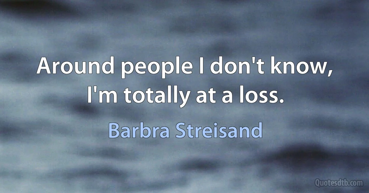 Around people I don't know, I'm totally at a loss. (Barbra Streisand)