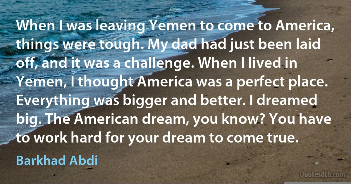 When I was leaving Yemen to come to America, things were tough. My dad had just been laid off, and it was a challenge. When I lived in Yemen, I thought America was a perfect place. Everything was bigger and better. I dreamed big. The American dream, you know? You have to work hard for your dream to come true. (Barkhad Abdi)