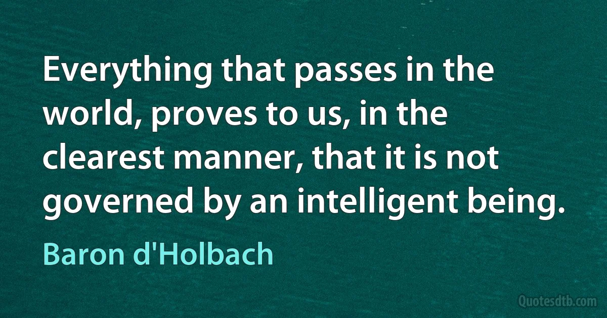 Everything that passes in the world, proves to us, in the clearest manner, that it is not governed by an intelligent being. (Baron d'Holbach)