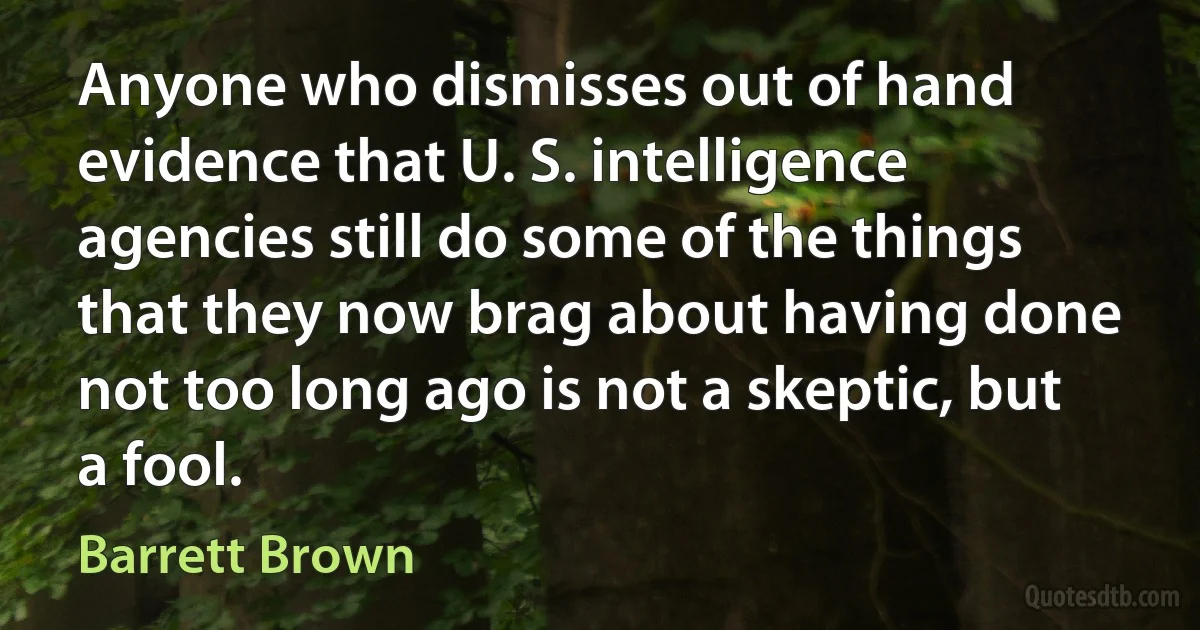 Anyone who dismisses out of hand evidence that U. S. intelligence agencies still do some of the things that they now brag about having done not too long ago is not a skeptic, but a fool. (Barrett Brown)