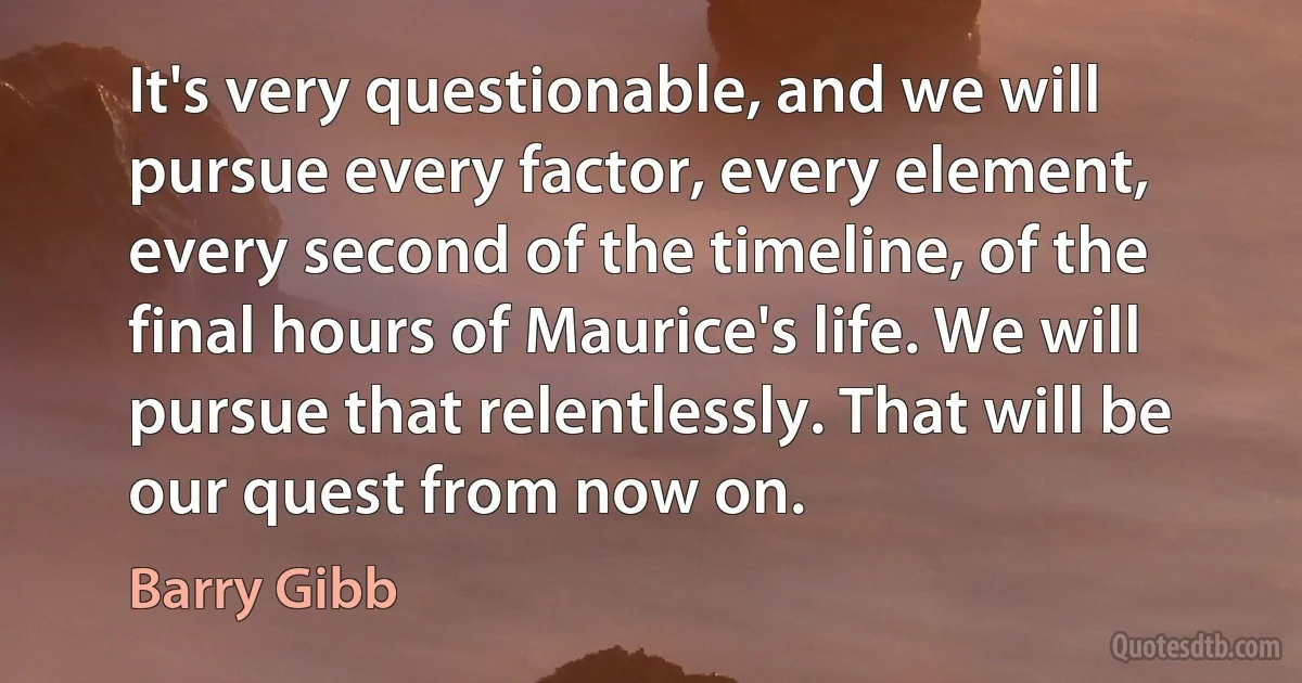 It's very questionable, and we will pursue every factor, every element, every second of the timeline, of the final hours of Maurice's life. We will pursue that relentlessly. That will be our quest from now on. (Barry Gibb)