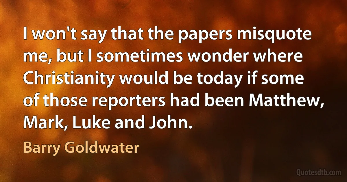 I won't say that the papers misquote me, but I sometimes wonder where Christianity would be today if some of those reporters had been Matthew, Mark, Luke and John. (Barry Goldwater)