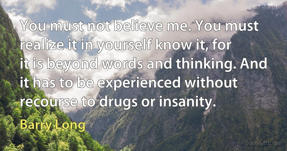 You must not believe me. You must realize it in yourself know it, for it is beyond words and thinking. And it has to be experienced without recourse to drugs or insanity. (Barry Long)