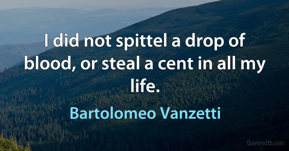 I did not spittel a drop of blood, or steal a cent in all my life. (Bartolomeo Vanzetti)