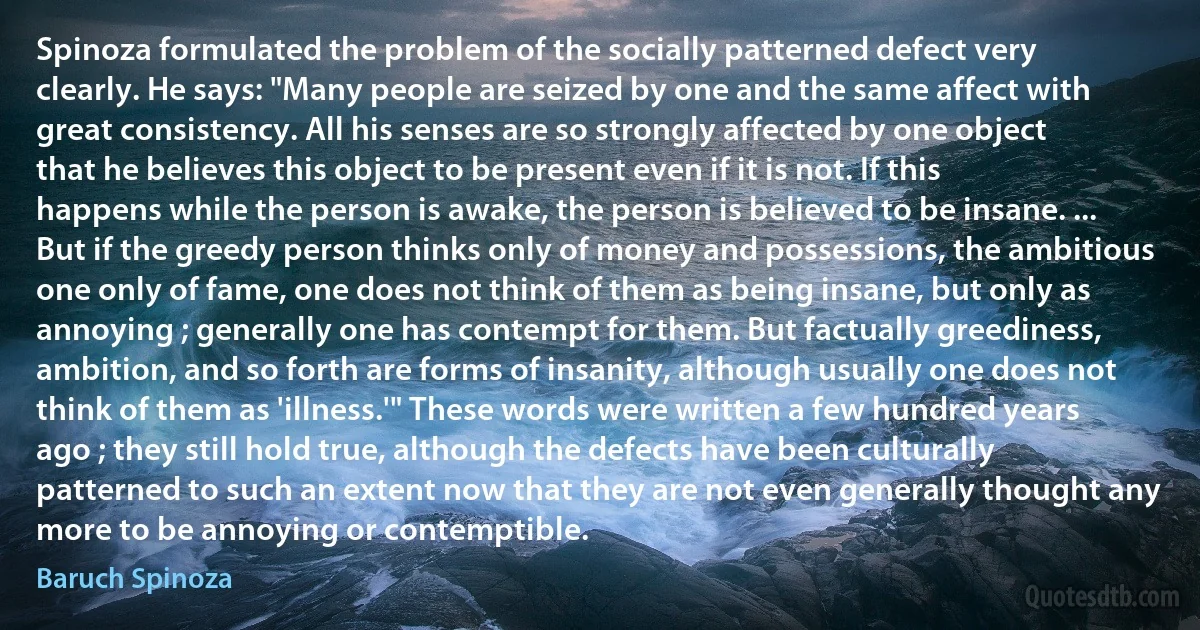 Spinoza formulated the problem of the socially patterned defect very clearly. He says: "Many people are seized by one and the same affect with great consistency. All his senses are so strongly affected by one object that he believes this object to be present even if it is not. If this happens while the person is awake, the person is believed to be insane. ... But if the greedy person thinks only of money and possessions, the ambitious one only of fame, one does not think of them as being insane, but only as annoying ; generally one has contempt for them. But factually greediness, ambition, and so forth are forms of insanity, although usually one does not think of them as 'illness.'" These words were written a few hundred years ago ; they still hold true, although the defects have been culturally patterned to such an extent now that they are not even generally thought any more to be annoying or contemptible. (Baruch Spinoza)