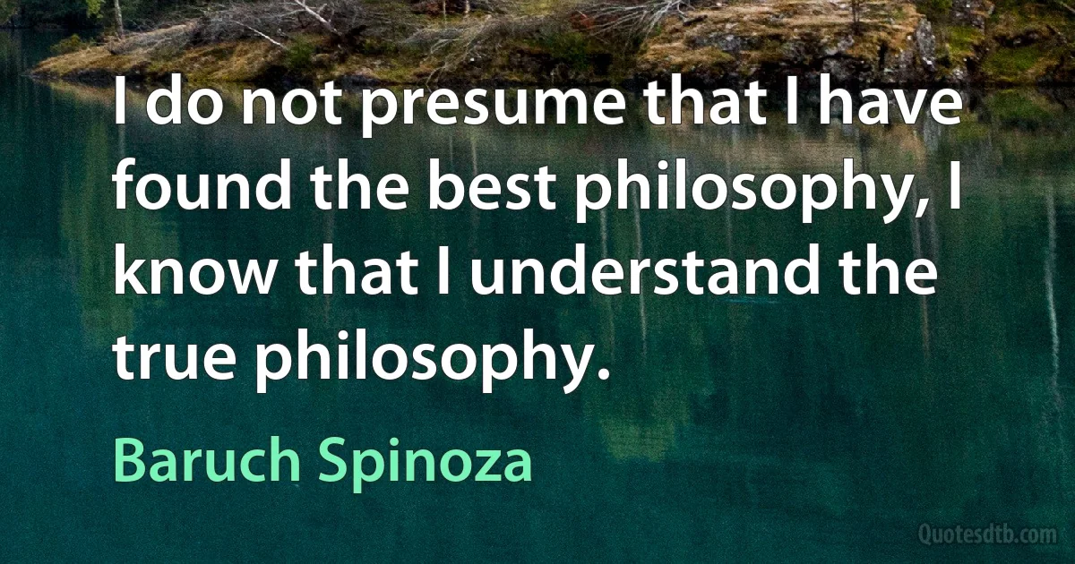 I do not presume that I have found the best philosophy, I know that I understand the true philosophy. (Baruch Spinoza)