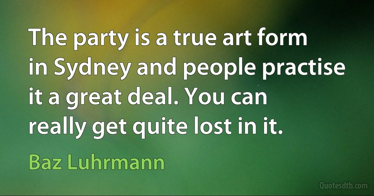 The party is a true art form in Sydney and people practise it a great deal. You can really get quite lost in it. (Baz Luhrmann)