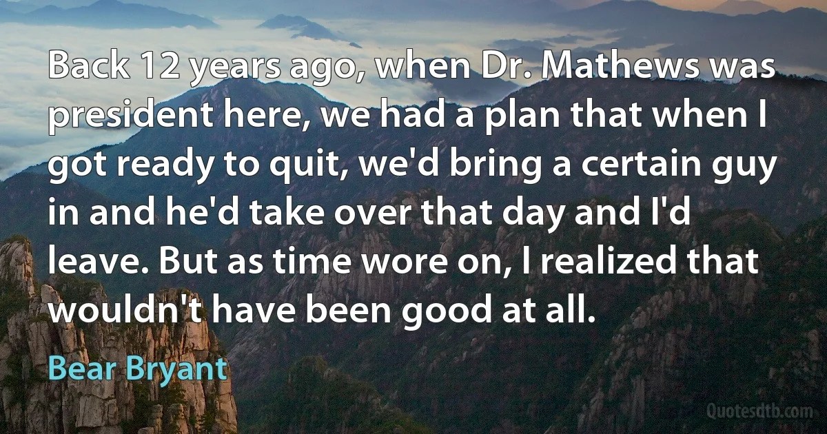 Back 12 years ago, when Dr. Mathews was president here, we had a plan that when I got ready to quit, we'd bring a certain guy in and he'd take over that day and I'd leave. But as time wore on, I realized that wouldn't have been good at all. (Bear Bryant)