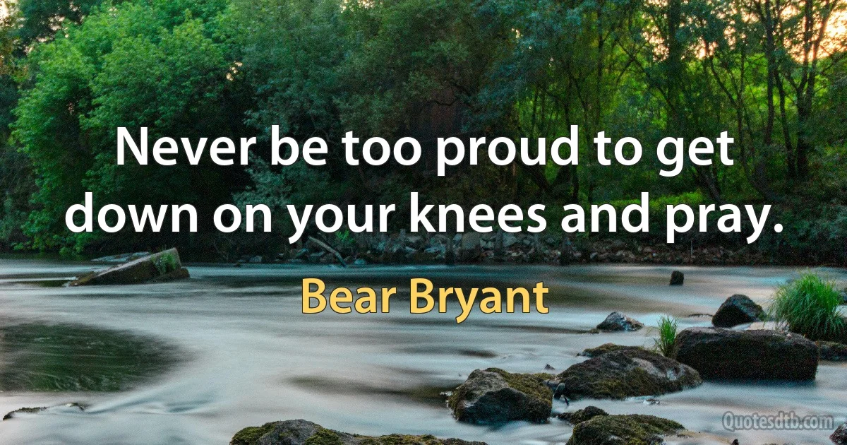 Never be too proud to get down on your knees and pray. (Bear Bryant)