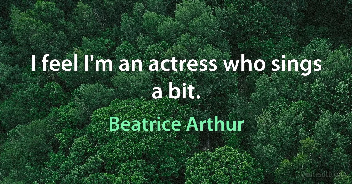 I feel I'm an actress who sings a bit. (Beatrice Arthur)