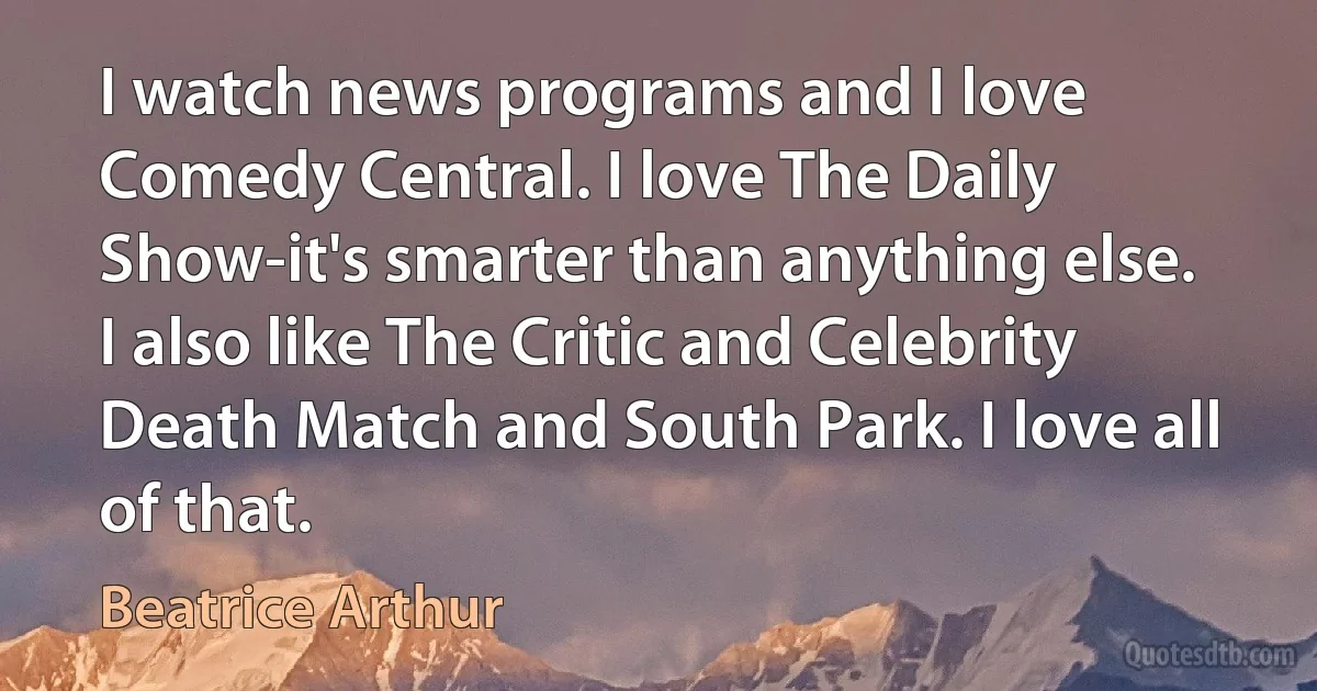 I watch news programs and I love Comedy Central. I love The Daily Show-it's smarter than anything else. I also like The Critic and Celebrity Death Match and South Park. I love all of that. (Beatrice Arthur)