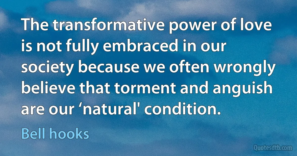 The transformative power of love is not fully embraced in our society because we often wrongly believe that torment and anguish are our ‘natural' condition. (Bell hooks)